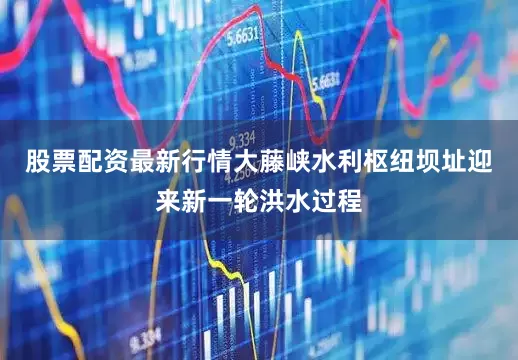 股票配资最新行情大藤峡水利枢纽坝址迎来新一轮洪水过程