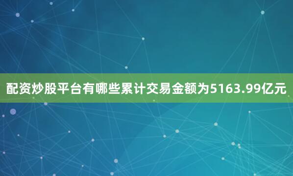 配资炒股平台有哪些累计交易金额为5163.99亿元