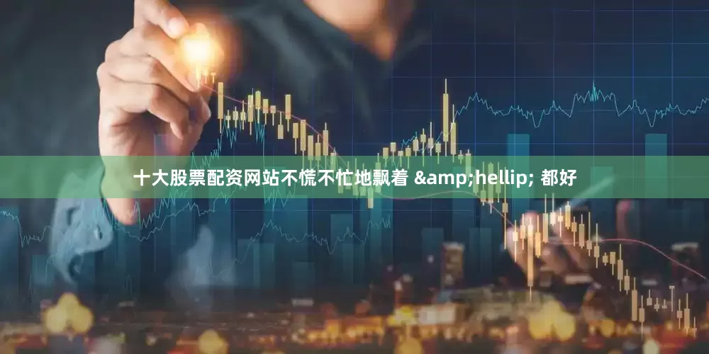十大股票配资网站不慌不忙地飘着 &hellip; 都好